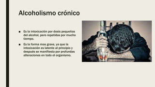 Alcoholismo crónico
■ Es la intoxicación por dosis pequeñas
del alcohol, pero repetidas por mucho
tiempo.
■ Es la forma mas grave, ya que la
intoxicación es latente al principio y
después se manifiesta por profundas
alteraciones en todo el organismo.
 