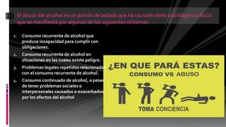 1. Consumo recurrente de alcohol que
produce incapacidad para cumplir con
obligaciones.
2. Consumo recurrente de alcohol en
situaciones en las cuales existe peligro.
3. Problemas legales repetidos relacionados
con el consumo recurrente de alcohol.
4. Consumo continuado de alcohol, a pesar
de tener problemas sociales o
interpersonales causados o exacerbados
por los efectos del alcohol
El abuso del alcohol es un patrón de bebida que ha causado daño psicológico o físico
que se manifiesta por algunos de los siguientes síntomas:
 