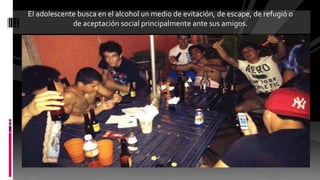 El adolescente busca en el alcohol un medio de evitación, de escape, de refugió o
de aceptación social principalmente ante sus amigos.
 