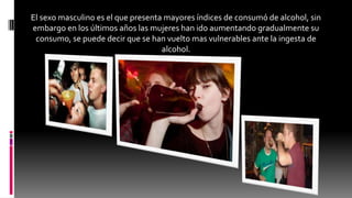 El sexo masculino es el que presenta mayores índices de consumó de alcohol, sin
embargo en los últimos años las mujeres han ido aumentando gradualmente su
consumo, se puede decir que se han vuelto mas vulnerables ante la ingesta de
alcohol.
 