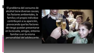 El problema del consumo de
alcohol tiene diversas causas;
los factores ambientales, la
familia y el propio individuo
contribuyen a su aparición,
provocando que los factores
de riesgo puedan presentarse
en la escuela, amigos, entorno
familiar o en la misma
personalidad del adolescente.
 