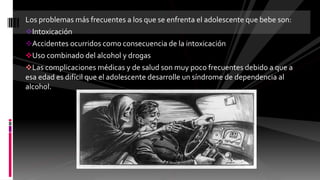 Los problemas más frecuentes a los que se enfrenta el adolescente que bebe son:
Intoxicación
Accidentes ocurridos como consecuencia de la intoxicación
Uso combinado del alcohol y drogas
Las complicaciones médicas y de salud son muy poco frecuentes debido a que a
esa edad es difícil que el adolescente desarrolle un síndrome de dependencia al
alcohol.
 