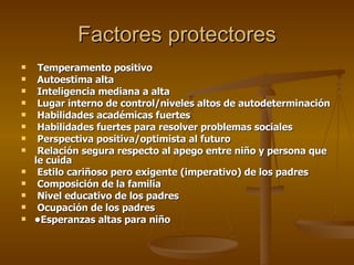 Factores protectores Temperamento positivo Autoestima alta Inteligencia mediana a alta Lugar interno de control/niveles altos de autodeterminación Habilidades académicas fuertes Habilidades fuertes para resolver problemas sociales Perspectiva positiva/optimista al futuro Relación segura respecto al apego entre niño y persona que le cuida Estilo cariñoso pero exigente (imperativo) de los padres Composición de la familia Nivel educativo de los padres Ocupación de los padres • Esperanzas altas para niño 