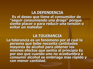 LA DEPENDENCIA Es el deseo que tiene el consumidor de "seguir consumiendo una droga" porque siente placer o para reducir una tensión o evitar un malestar LA TOLERANCIA La tolerancia es un fenómeno por el cual la persona que bebe necesita cantidades mayores de alcohol para obtener los mismos efectos que sentía al principio Es por eso que cuando uno no acostumbra a consumir alcohol se embriaga mas rápido y con menor cantidad.  