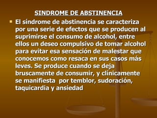 SINDROME DE ABSTINENCIA El síndrome de abstinencia se caracteriza por una serie de efectos que se producen al suprimirse el consumo de alcohol, entre ellos un deseo compulsivo de tomar alcohol para evitar esa sensación de malestar que conocemos como resaca en sus casos más leves. Se produce cuando se deja bruscamente de consumir, y clínicamente se manifiesta  por temblor, sudoración, taquicardia y ansiedad 