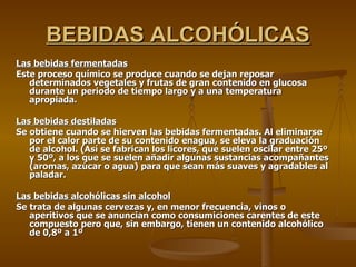 BEBIDAS ALCOHÓLICAS Las bebidas fermentadas Este proceso químico se produce cuando se dejan reposar determinados vegetales y frutas de gran contenido en glucosa durante un periodo de tiempo largo y a una temperatura apropiada. Las bebidas destiladas Se obtiene cuando se hierven las bebidas fermentadas. Al eliminarse por el calor parte de su contenido enagua, se eleva la graduación de alcohol. (Así se fabrican los licores, que suelen oscilar entre 25º y 50º, a los que se suelen añadir algunas sustancias acompañantes (aromas, azúcar o agua) para que sean más suaves y agradables al paladar.  Las bebidas alcohólicas sin alcohol Se trata de algunas cervezas y, en menor frecuencia, vinos o aperitivos que se anuncian como consumiciones carentes de este compuesto pero que, sin embargo, tienen un contenido alcohólico de 0,8º a 1º  