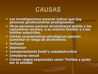 CAUSAS   Las investigaciones parecen indicar que hay personas genéticamente predispuestas.  Otras personas parecen alcoholizarse debido a las costumbres sociales, a su entorno familiar o a los hábitos adquiridos. Ciertas características psicológicas parecen aumentar el riesgo de alcoholismo. Incluyen Depresion Comportamiento hostil y autodestructivo Inmadurez sexual Ciertos rasgos esquizoides como: Timidez y gusto por la soledad 