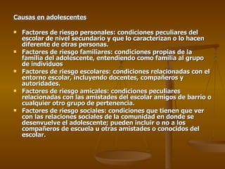Causas en adolescentes Factores de riesgo personales: condiciones peculiares del escolar de nivel secundario y que lo caracterizan o lo hacen diferente de otras personas. Factores de riesgo familiares: condiciones propias de la familia del adolescente, entendiendo como familia al grupo de individuos  Factores de riesgo escolares: condiciones relacionadas con el entorno escolar, incluyendo docentes, compañeros y autoridades. Factores de riesgo amicales: condiciones peculiares relacionadas con las amistades del escolar amigos de barrio o cualquier otro grupo de pertenencia. Factores de riesgo sociales: condiciones que tienen que ver con las relaciones sociales de la comunidad en donde se desenvuelve el adolescente; pueden incluir o no a los compañeros de escuela u otras amistades o conocidos del escolar. 