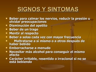 SIGNOS Y SINTOMAS Beber para calmar los nervios, reducir la presión u olvidar preocupaciones Disminución del apetito Beber de un trago Mentir al respecto Beber a solas cada vez con mayor frecuencia Maltratarse a sí mismo o a otros después de haber bebido Emborracharse a menudo Necesitar más alcohol para conseguir el mismo efecto Carácter irritable, resentido o irracional si no se está bebiendo 