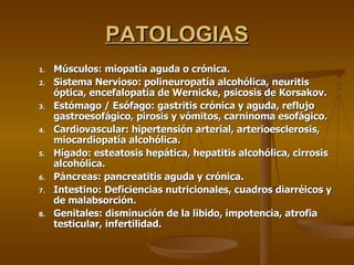 PATOLOGIAS Músculos: miopatía aguda o crónica. Sistema Nervioso: polineuropatía alcohólica, neuritis óptica, encefalopatía de Wernicke, psicosis de Korsakov. Estómago / Esófago: gastritis crónica y aguda, reflujo gastroesofágico, pirosis y vómitos, carninoma esofágico. Cardiovascular: hipertensión arterial, arterioesclerosis, miocardiopatía alcohólica. Hígado: esteatosis hepática, hepatitis alcohólica, cirrosis alcohólica. Páncreas: pancreatitis aguda y crónica. Intestino: Deficiencias nutricionales, cuadros diarréicos y de malabsorción. Genitales: disminución de la libido, impotencia, atrofia testicular, infertilidad. 