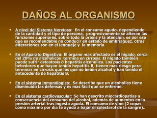 DAÑOS AL ORGANISMO A nivel del Sistema Nervioso :  En el consumo agudo, dependiendo de la cantidad y el tipo de persona,  progresivamente se alteran las funciones superiores, sobre todo la praxis y la atención, es por eso que es recomendable no conducir en estado de embriaguez, otras alteraciones son en el lenguaje y  la memoria.  En el Aparato Digestivo : El órgano mas afectado es el hígado, cerca del 20% de alcoholicos  termina en cirrosis. El hígado también puede sufrir esteatosis ó hepatitis alcoholica. Los pacientes bebedores que hayan tenido hepatitis B, tienen mas riesgo para terminar en cirrosis que los que no beben alcohol y han tenido el antecedente de hepatitis B. En el sistema inmunólogico:  Se describe que un alcoholico tiene disminuído las defensas y es mas fácil que se enferme. En el sistema cardiovascular:  Se han descrito miocardiopatías a consecuencia del consumo del alcohol, además de aumentos en la presión arterial tras ingesta aguda. El consumo de vino (2 copas como máximo por día te ayuda a bajar el colesterol de la sangre).. 