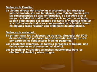 Daños en la Familia : La victima directa del alcohol es el alcoholico, los afectados indirectamente son sus familiares, pero toda la familia sufre las consecuencias de esta enfermedad. Se describe que la mayor cantidad de maltratos fisicos a la mujer o a los hijos, se dan bajo efectos del alcohol; por tanto la violencia familiar y la disfunción de todos los componentes de la familia tienen en algunos casos relación con problemas de alcoholismo. Daños en la sociedad :  En primer lugar los accidentes de transito, alrededor del 50% de accidentes se producen bajo efectos del alcohol, ya sea por parte de los conductores o de los peatones. Los accidentes laborales, las faltas o tardanzas al trabajo, una de las razones es el consumo del alcohol. Los homicidios y suicidios se hechos mayormente bajo los efectos del alcohol y otras drogas. 