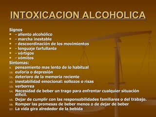 INTOXICACION ALCOHOLICA Signos - aliento alcohólico - marcha inestable - descoordinación de los movimientos - lenguaje farfullante - vértigos - vómitos Síntomas: pensamiento mas lento de lo habitual euforia o depresión deterioro de la memoria reciente inestabilidad emocional: sollozos o risas verborrea Necesidad de beber un trago para enfrentar cualquier situación difícil. Dejar de cumplir con las responsabilidades familiares o del trabajo. Romper las promesas de beber menos o de dejar de beber La vida gira alrededor de la bebida 