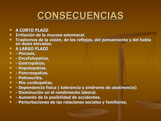 CONSECUENCIAS A CORTO PLAZO Irritación de la mucosa estomacal. Trastornos de la visión, de los reflejos, del pensamiento y del habla en dosis elevadas. A LARGO PLAZO - Psicosis, - Encefalopatías, - Gastropatías, - Hepatopatías, - Pancreopatías, - Polineuritis, - Mío cardiopatías. - Dependencia física ( tolerancia y síndrome de abstinencia) - Disminución en el rendimiento laboral. - Aumento de la posibilidad de accidentes. - Perturbaciones de las relaciones sociales y familiares, 