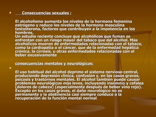 Consecuencias sexuales : El alcoholismo aumenta los niveles de la hormona femenina estrógeno y reduce los niveles de la hormona masculina testosterona, factores que contribuyen a la impotencia en los hombres.  Un estudio reciente concluye que alcohólicos que fuman se enfrentan con un riesgo mayor del tabaco que del alcohol. Más alcohólicos mueren de enfermedades relacionadas con el tabaco, como la cardiopatía o el cáncer, que de la enfermedad hepática crónica, la cirrosis, u otras enfermedades relacionadas con el beber excesivamente consecuencias mentales y neurológicos: El uso habitual del alcohol deprime el sistema nervioso central, produciendo depresión clínica, confusión y, en los casos graves, psicosis y trastornos mentales. El alcohol también puede causar problemas neurológicos más leves, incluyendo insomnio y cefalea (dolores de cabeza) (especialmente después de beber vino rojo). Excepto en los casos graves, el daño neurológico no es permanente y la abstinencia casi siempre conduce a la recuperación de la función mental normal . 