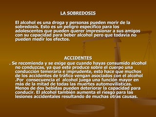 LA SOBREDOSIS El alcohol es una droga y personas pueden morir de la sobredosis. Esto es un peligro específico para los adolescentes que pueden querer impresionar a sus amigos con su capacidad para beber alcohol pero que todavía no pueden medir los efectos.  ACCIDENTES . Se recomienda y se exige que cuando hayas consumido alcohol no conduzcas, ya que este produce sobre el cuerpo una conducción temeraria e imprudente, esto hace que muchos de los accidentes de tráfico vengan asociados con el alcohol .Por  consecuencia el  alcohol juega una función mayor en más de la mitad de todas las muertes automovilísticas. Menos de dos bebidas pueden deteriorar la capacidad para conducir. El alcohol también aumenta el riesgo para las lesiones accidentales resultando de muchas otras causas. 