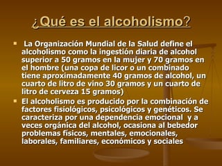 ¿ Qué es el alcoholismo ? La Organización Mundial de la Salud   define el alcoholismo como la ingestión diaria de alcohol superior a 50 gramos en la mujer y 70 gramos en el hombre (una copa de licor o un combinado tiene aproximadamente 40 gramos de alcohol, un cuarto de litro de vino 30 gramos y un cuarto de litro de cerveza 15 gramos) El alcoholismo es producido por la combinación de factores fisiológicos, psicológicos y genéticos. Se caracteriza por una dependencia emocional  y a veces orgánica del alcohol, ocasiona al bebedor problemas físicos, mentales, emocionales, laborales, familiares, económicos y sociales  