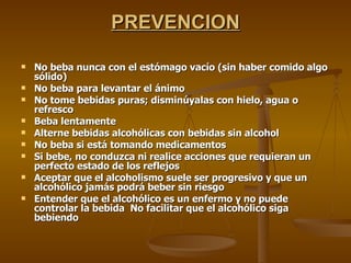 PREVENCION No beba nunca con el estómago vacío (sin haber comido algo sólido) No beba para levantar el ánimo No tome bebidas puras; disminúyalas con hielo, agua o refresco Beba lentamente Alterne bebidas alcohólicas con bebidas sin alcohol No beba si está tomando medicamentos  Si bebe, no conduzca ni realice acciones que requieran un perfecto estado de los reflejos Aceptar que el alcoholismo suele ser progresivo y que un alcohólico jamás podrá beber sin riesgo Entender que el alcohólico es un enfermo y no puede controlar la bebida  No facilitar que el alcohólico siga bebiendo 