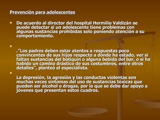 Prevención para adolescentes De acuerdo al director del hospital Hermilio Valdizán se puede detectar si un adolescente tiene problemas con algunas sustancias prohibidas solo poniendo atención a su comportamiento. .”Los padres deben estar atentos a respuestas poco convincentes de sus hijos respecto a dónde ha estado, ver si faltan sustancias del botiquín o alguna bebida del bar, o si ha habido un cambio drástico de sus costumbres, entre otros detalles”, planteó el especialista. La depresión, la agresión y las conductas violentas son muchas veces síntomas del uso de sustancias tóxicas que pueden ser alcohol o drogas, por lo que se debe dar apoyo a jóvenes que presentan estos cuadros. 