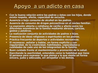 Apoyo  a un adicto en casa Con la buena relación entre los padres y éstos con los hijos, donde exista respeto, afecto, capacidad de escucha. Ausencia o bajo consumo de alcohol en los padres. Ausencia de consumo de drogas psicoactivas en el núcleo familiar. La expresión abierta y cotidiana de cariño y afecto entre los diferentes miembros de la familia mediante abrazos, caricias, gestos y palabras. La realización conjunta de actividades de padres e hijos. Presencia de ideas religiosas o espirituales en los padres. Práctica frecuente de deportes o actividades recreativas. El reconocer, señalar y hablar, en forma explícita y con regularidad, de la creatividad, habilidades, capacidades y cualidades de cada uno de los integrantes de la familia. Buen cuidado frente al mantenimiento y promoción de la salud. Ejercitando la asertividad, entendida como la habilidad que tiene la persona para expresar lo que piensa y lo que siente en forma sincera, justa y adecuada, sin atropellar a los demás. 