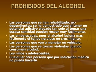 PROHIBIDOS DEL ALCOHOL Las personas que se han rehabilitado, ex-dependientes; se ha demostrado que al tener un potencial adictivo elevado tan solo al tomar una escasa cantidad pueden recaer muy fácilmente.  Las embarazadas, pues el alcohol lesiona mas fácilmente el tejido nervioso en crecimiento.  Las personas que van a manejar un vehículo.  Las personas que se tornan violentas cuando consumen alcohol.  Los niños y adolescentes.  Cualquier otra persona que por indicación médica no pueda hacerlo 