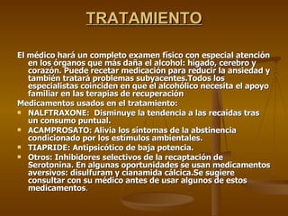 TRATAMIENTO El médico hará un completo examen físico con especial atención en los órganos que más daña el alcohol: hígado, cerebro y corazón. Puede recetar medicación para reducir la ansiedad y también tratará problemas subyacentes.Todos los especialistas coinciden en que el alcohólico necesita el apoyo familiar en las terapias de recuperación Medicamentos usados en el tratamiento: NALFTRAXONE:  Disminuye la tendencia a las recaídas tras un consumo puntual. ACAMPROSATO: Alivia los síntomas de la abstinencia condicionado por los estímulos ambientales. TIAPRIDE: Antipsicótico de baja potencia. Otros: Inhibidores selectivos de la recaptación de  Serotonina. En algunas oportunidades se usan medicamentos aversivos: disulfuram y cianamida cálcica.Se sugiere consultar con su médico antes de usar algunos de estos medicamentos . 