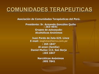 COMUNIDADES TERAPEUTICAS Asociación de Comunidades Terapéuticas del Perú. Presidente: Sr. Armando Gonzáles Quiñe : 263-4641 Grupos de autoayuda: Alcohólicos Anónimos Juan Pardo de Zela 625. Lince E-mail:  [email_address] : 265 1847 Al-anon (familia) Daniel Muñoz 113. San Borja :265 1847 Narcóticos Anónimos :995 7841 