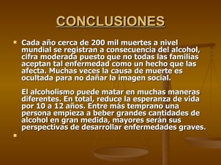 CONCLUSIONES Cada año cerca de 200 mil muertes a nivel mundial se registran a consecuencia del alcohol, cifra moderada puesto que no todas las familias aceptan tal enfermedad como un hecho que las afecta. Muchas veces la causa de muerte es ocultada para no dañar la imagen social. El alcoholismo puede matar en muchas maneras diferentes. En total, reduce la esperanza de vida por 10 a 12 años. Entre más temprano una persona empieza a beber grandes cantidades de alcohol en gran medida, mayores serán sus perspectivas de desarrollar enfermedades graves. 
