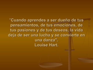 " Cuando aprendes a ser dueño de tus pensamientos, de tus emociones, de tus pasiones y de tus deseos, la vida deja de ser una lucha y se convierte en una danza". Louise Hart. 