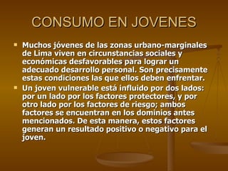 CONSUMO EN JOVENES Muchos jóvenes de las zonas urbano-marginales de Lima viven en circunstancias sociales y económicas desfavorables para lograr un adecuado desarrollo personal. Son precisamente estas condiciones las que ellos deben enfrentar.  Un joven vulnerable está influido por dos lados: por un lado por los factores protectores, y por otro lado por los factores de riesgo; ambos factores se encuentran en los dominios antes mencionados. De esta manera, estos factores generan un resultado positivo o negativo para el joven. 