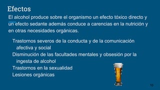 Efectos
El alcohol produce sobre el organismo un efecto tóxico directo y
un efecto sedante además conduce a carencias en la nutrición y
en otras necesidades orgánicas.
Trastornos severos de la conducta y de la comunicación
afectiva y social
Disminución de las facultades mentales y obsesión por la
ingesta de alcohol
Trastornos en la sexualidad
Lesiones orgánicas
10
 