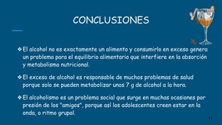 CONCLUSIONES
❖El alcohol no es exactamente un alimento y consumirlo en exceso genera
un problema para el equilibrio alimentario que interfiere en la absorción
y metabolismo nutricional.
❖El exceso de alcohol es responsable de muchos problemas de salud
porque solo se pueden metabolizar unos 7 g de alcohol a la hora.
❖El alcoholismo es un problema social que surge en muchas ocasiones por
presión de los "amigos", porque así los adolescentes creen estar en la
onda, o ritmo grupal.
11
 