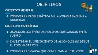 OBJETIVOS
OBJETIVO GENERAL
❖ CONOCER LA PROBLEMÁTICA DEL ALCOHOLISMO EN LA
SOCIEDAD.
OBJETIVO ESPECÍFICO
❖ ANALIZAR LOS EFECTOS NOCIVOS QUE CAUSAN EN EL
CUERPO.
❖ INVESTIGAR EL CRECIMIENTO DE ALCOHOLISMO DESDE
EL 2005 HASTA 2012.
❖ CONOCER LAS CAUSA QUE CONLLEVAN A ESTE VICIO. 3
 