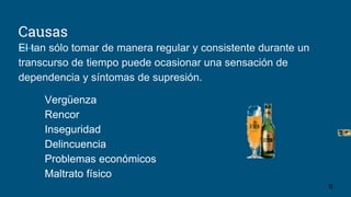 Causas
El tan sólo tomar de manera regular y consistente durante un
transcurso de tiempo puede ocasionar una sensación de
dependencia y síntomas de supresión.
Vergüenza
Rencor
Inseguridad
Delincuencia
Problemas económicos
Maltrato físico
9
 