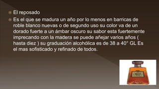  El reposado
 Es el que se madura un año por lo menos en barricas de
roble blanco nuevas o de segundo uso su color va de un
dorado fuerte a un ámbar oscuro su sabor esta fuertemente
imprecando con la madera se puede añejar varios años (
hasta diez ) su graduación alcohólica es de 38 a 40° GL Es
el mas sofisticado y refinado de todos.
 