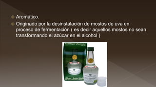  Aromático.
 Originado por la desinstalación de mostos de uva en
proceso de fermentación ( es decir aquellos mostos no sean
transformando el azúcar en el alcohol )
 