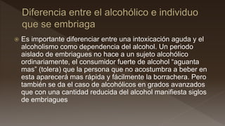  Es importante diferenciar entre una intoxicación aguda y el
alcoholismo como dependencia del alcohol. Un periodo
aislado de embriagues no hace a un sujeto alcohólico
ordinariamente, el consumidor fuerte de alcohol “aguanta
mas” (tolera) que la persona que no acostumbra a beber en
esta aparecerá mas rápida y fácilmente la borrachera. Pero
también se da el caso de alcohólicos en grados avanzados
que con una cantidad reducida del alcohol manifiesta siglos
de embriagues
 