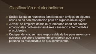  Social: Se da en reuniones familiares con amigos en algunos
casos se da con moderación pero en algunos no se logra.
 Juvenil: se empieza desde muy temprana edad por causas
emocionales problemas familiares causando enfermedades
o accidentes.
 Codependencia: se hace responsable de los pensamientos y
acciones del otro e igualmente consideran que la otra
persona es responsable de sus sentimientos.
 