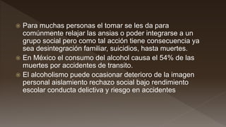  Para muchas personas el tomar se les da para
comúnmente relajar las ansias o poder integrarse a un
grupo social pero como tal acción tiene consecuencia ya
sea desintegración familiar, suicidios, hasta muertes.
 En México el consumo del alcohol causa el 54% de las
muertes por accidentes de transito.
 El alcoholismo puede ocasionar deterioro de la imagen
personal aislamiento rechazo social bajo rendimiento
escolar conducta delictiva y riesgo en accidentes
 