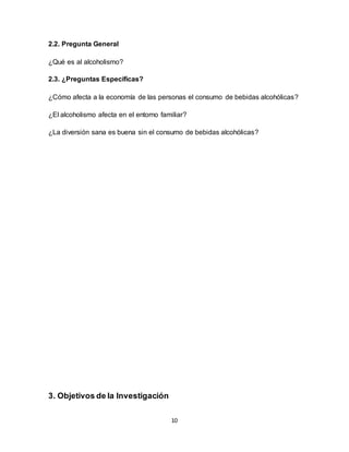 10
2.2. Pregunta General
¿Qué es al alcoholismo?
2.3. ¿Preguntas Específicas?
¿Cómo afecta a la economía de las personas el consumo de bebidas alcohólicas?
¿El alcoholismo afecta en el entorno familiar?
¿La diversión sana es buena sin el consumo de bebidas alcohólicas?
3. Objetivos de la Investigación
 