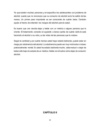 12
Ya que existen muchas personas y en específico los adolescentes con problema de
alcohol, puede que no reconozca que su consumo de alcohol se le ha salido de las
manos. Un primer paso importante es ser consciente de cuánto bebe. También
ayuda el hecho de entender los riesgos del alcohol para la salud.
Es bueno que uno decida dejar y hable con un médico o alguna persona que lo
oriente. El tratamiento consiste en ayudarle a darse cuenta de cuánto daño le está
haciendo el alcohol a su vida y a las vidas de las personas que lo rodean.
Según la cantidad y por cuánto tiempo usted haya estado bebiendo, puede estar en
riesgo por abstinencia del alcohol. La abstinencia puede ser muy incómoda e incluso
potencialmente mortal. Si usted ha estado bebiendo mucho, debe reducir o dejar de
beber sólo bajo el cuidado de un médico. Hable con él sobre cómo dejar de consumir
alcohol.
CAPÍTULO II
 