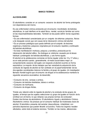 13
MARCO TEÓRICO
ALCOHOLISMO
El alcoholismo consiste en un consumo excesivo de alcohol de forma prolongada
con dependencia del mismo.
Es una enfermedad crónica producida por el consumo incontrolado de bebidas
alcohólicas, lo cual interfiere en la salud física, mental, social y/o familiar así como
en las responsabilidades laborales. También se las puede definir de las siguientes
formas:
• Es una enfermedad caracterizada por un conjunto de síntomas psíquicos, físicos
y de desajuste social, que son causa de la intoxicación crónica del alcohol.
• Es un proceso patológico que queda definido por el conjunto de lesiones
orgánicas y trastornos psíquicos originados por el consumo repetido y continuado
de bebidas alcohólicas.
• Es toda manifestación morbosa, psíquica y somática, producida por la
intoxicación del alcohol etílico. Se distingue un síndrome causado por el abuso
habitual y prolongado de bebidas alcohólicas, y una forma aguda.
El alcohol en la adolescencia comienza en forma regular entre los 14 y 17 años y
es en este periodo cuando, generalmente, el medio social tolera mejor un
comportamiento excesivo del sujeto con respecto al alcohol ocurrido en forma
esporádica. La mayoría de los trabajos que han estudiado la adquisición de la
conducta de ingesta de alcohol se han centrado en el papel fundamental de los
dos agentes socializantes básicos: la familia y el grupo de iguales. Un investigador
llamado Kandel sugirió que el consumo de drogas en la adolescencia mantiene la
siguiente secuencia acumulativa de desarrollo:
• Consumo de vino, cerveza o ambos.
• Consumo de bebidas destiladas, tabaco o ambos.
• Consumo de marihuana.
• Consumo de drogas ilícitas.
“Existe una relación entre la ingesta de alcohol y la conducta de los grupos de
iguales, al tiempo que los sujetos seleccionan su grupo de iguales en función de la
similitud con el mismo, lo que refuerza sus propias normas de conductas”.
Existen dos formas de alcoholismo: El alcoholismo Agudo y alcoholismo Crónico.
Alcoholismo crónico: Se produce por el consumo habitual de moderadas dosis de
alcohol. El alcohólico presenta del carácter (desconfianza, irritabilidad, con
periodos depresivos que pueden llevarlo al suicidio). Todos los órganos resultan
afectados, sobre todo el sistema nervioso. Temblor en las manos, alteraciones
 