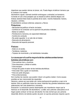 14
digestivas que pueden derivar al cáncer, etc. Puede llegar al delirium tremens que
lo conduce a la muerte.
Alcoholismo agudo: Llamado también embriaguez o ebriedad, es transitorio.
Consiste en una crisis pasajera que va desde la euforia (bebida alegre) a la
tristeza (bebida triste) hasta la perdida de la razón, marcha titubeando mareos,
náuseas y vómitos.
El alcoholismo produce síntomas psíquicos y físicos:
Psíquicos:
- Necesidad de justificar el hecho de beber.
- Cambios en la conducta con la aparición de periodos violentos.
- Beber en solitario.
- Perdida de la memoria y la capacidad intelectual.
- Cambio de conducta.
- No poder aguantar ni un solo día sin beber.
- Descuido de alimentación.
- Descuido del aspecto personal.
Físicos:
- Dolor en el vientre.
- Temblores matutinos.
- Torpeza de movimiento y de habilidades manuales.
La causa por el cual la mayoría de los adolescentes toman
bebidas alcohólicas son:
* Para sentirse bien y divertirse.
* Para descansar y olvidar el estrés.
* Para escapar.
* Porque les gusta el sabor de las bebidas alcohólicas.
* Para estar más a gusto en reuniones.
* Para ser parte del grupo.
* Para emborracharse.
Son muchas las razones que pueden inducir a la gente a beber. Como causas
posibles se han mencionado las siguientes:
Herencia: parece ser que existe una cierta predisposición genética a caer en la
bebida. Esto no justificaría todos los casos. Además hay grandes bebedores cuyos
antecesores han sido abstemios o viceversa.
Educación: La educación parece desempeñar una importancia mayor que la
herencia en el desarrollo del alcoholismo. La falta unos patrones adecuados en el
hogar puede conducir al mal uso del alcohol. Es más normal que una persona
desarrolle afición a la bebida cuando de joven ve que las personas mayores que le
 