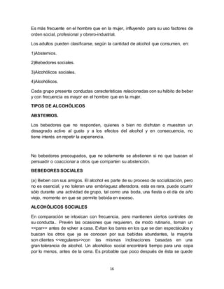16
Es más frecuente en el hombre que en la mujer, influyendo para su uso factores de
orden social, profesional y obrero-industrial.
Los adultos pueden clasificarse, según la cantidad de alcohol que consumen, en:
1)Abstemios.
2)Bebedores sociales.
3)Alcohólicos sociales.
4)Alcohólicos.
Cada grupo presenta conductas características relacionadas con su hábito de beber
y con frecuencia es mayor en el hombre que en la mujer.
TIPOS DE ALCOHÓLICOS
ABSTEMIOS.
Los bebedores que no responden, quienes o bien no disfrutan o muestran un
desagrado activo al gusto y a los efectos del alcohol y en consecuencia, no
tiene interés en repetir la experiencia.
No bebedores preocupados, que no solamente se abstienen si no que buscan el
persuadir o coaccionar a otros que comparten su abstención.
BEBEDORES SOCIALES
(a) Beben con sus amigos. El alcohol es parte de su proceso de socialización, pero
no es esencial, y no toleran una embriaguez alteradora, esta es rara, puede ocurrir
sólo durante una actividad de grupo, tal como una boda, una fiesta o el día de año
viejo, momento en que se permite bebida en exceso.
ALCOHÓLICOS SOCIALES
En comparación se intoxican con frecuencia, pero mantienen ciertos controles de
su conducta.. Prevén las ocasiones que requieren, de modo rutinario, toman un
<<par>> antes de volver a casa. Evitan los bares en los que se dan espectáculos y
buscan los otros que ya se conocen por sus bebidas abundantes, la mayoría
son clientes <<regulares>>con las mismas inclinaciones basadas en una
gran tolerancia de alcohol. Un alcohólico social encontrará tiempo para una copa
por lo menos, antes de la cena. Es probable que poco después de ésta se quede
 