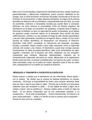 18
tales como: Cirrosis hepática, degeneración del sistema nervioso central, trastornos
gastrointestinales y alteraciones metabólicas, puede provocar infertilidad en las
parejas, crea un clima de tensión al promover frecuentes discusiones en el seno de
la familia, la incomunicación y malas relaciones familiares, la imagen de la persona
alcohólica se deteriora ante sus familiares y especialmente ante sus hijos, es causa
de accidentes, violencias e indisciplinas sociales que pueden llevar a conductas
delictivas, asi como erosiona la personalidad. Entre los Efectos negativos del
Alcoholismo en la Mujer se encuentran los siguientes: el alcohol daña el hígado y
disminuye la fertilidad, es decir, la capacidad de quedar embarazada, ya en estado
de gestación puede ocasionar retraso en el desarrollo físico mental del bebé,
malformaciones, sordera, a su vez aumenta el riesgo de sufrir abortos espontáneos
y de parir hijos gravemente impedidos en el aspecto físico y mental. En los recién
nacidos de madres alcohólicas se diagnostican con frecuencia el Síndrome
Alcohólico Fetal (SAF), consistente en deficiencias del desarrollo, anomalías
faciales y craneales, retraso mental y otros males asociados, como un desarrollo
anómalo del corazón y los riñones. El Alcoholismo puede traer consigo diversas
consecuencias en niños de padres alcohólicos, tales como: sentimientos de culpa,
angustia o ansiedad, por la situación que tiene, vergüenza con sus amiguitos,
incapacidad para mantener relaciones interpersonales, confusión por el
comportamiento inadecuado del padre y/o madre, alteraciones en la organización
familiar diaria del niño, al cambiar constantemente los horarios de sueño, comida y
otras actividades, enojo con el padre y/o madre, depresión pues el niño se siente
solo y desesperado en su empeño por cambiar la situación.
MENSAJES A TRANSMITIR A PACIENTES ALCOHÓLICOS
Debes conocer y aceptar que el alcoholismo es una enfermedad. Busca ayuda
con tu médico. No olvides que la compra de bebidas alcohólicas en muchas
ocasiones disminuye la disponibilidad de dinero para comprar alimentos hasta
para tus hijos o hijas lo que daña su salud. Permite que tu familia y la comunidad
colaboren para que recuperes tu salud. Si has dejado de beber y algún día lo
vuelves a hacer, esto no significa un fracaso y debes volver a insistir en dejar de
beber. Si los demás comprenden que es una enfermedad ayudarán a su
recuperación. No te auto compadezcas. Evita el resentimiento, la irritación y el
amor propio lastimado. Únete a tu familia en todo lo positivo para recuperarte.
Piensa en otros como tú y ayúdalos.
 