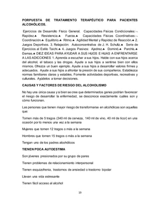 19
PORPUESTA DE TRATAMIENTO TERAPÉUTICO PARA PACIENTES
ALCOHÓLICOS.
Ejercicios de Desarrollo Físico General. Capacidades Físicas Condicionales:
Rapidez. Resistencia. Fuerza. Capacidades Físicas Coordinativas:
Coordinación. Equilibrio. Ritmo. Agilidad Mental y Rapidez de Reacción. 2.
Juegos Deportivos. 3. Relajación: Autoconcentrativa de J. H. Schultz. Serie de
Ejercicios al Estilo Taichi. 4. Juegos Pasivos: Ajedrez. Dominó. Parchís.
Damas. DIEZ IDEAS PARA AYUDAR A SUS HIJOS E HIJAS A ENFRENTARSE
A LAS ADICCIONES 1. Aprenda a escuchar a sus hijos. Hable con sus hijos acerca
del alcohol, el tabaco y las drogas. Ayude a sus hijos a sentirse bien con ellos
mismos. Ofrezca un buen ejemplo. Ayude a sus hijos a desarrollar valores firmes y
adecuados. Ayude a sus hijos a afrontar la presión de sus compañeros. Establezca
normas familiares claras y estables. Fomente actividades deportivas, recreativas y
culturales. Ayúdelos a tomar decisiones.
CAUSAS Y FACTORES DE RIESGO DEL ALCOHOLISMO
No hay una única causa y si bien se cree que determinados genes podrían favorecer
el riesgo de desarrollar la enfermedad, se desconoce exactamente cuáles son y
cómo funcionan.
Las personas que tienen mayor riesgo de transformarse en alcohólicas son aquellas
que:
Tomen más de 5 tragos (340 ml de cerveza, 140 ml de vino, 40 ml de licor) en una
ocasión por lo menos una vez a la semana
Mujeres que tomen 12 tragos o más a la semana
Hombres que tomen 15 tragos o más a la semana
Tengan uno de los padres alcohólicos
TIENEN POCA AUTOESTIMA
Son jóvenes presionados por su grupo de pares
Tienen problemas de relacionamiento interpersonal
Tienen esquizofrenia, trastornos de ansiedad o trastorno bipolar
Llevan una vida estresante
Tienen fácil acceso al alcohol
 
