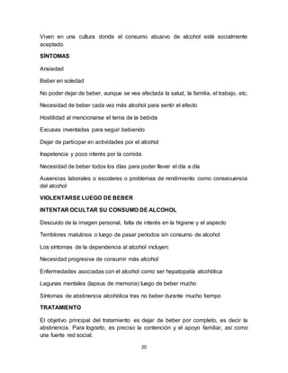 20
Viven en una cultura donde el consumo abusivo de alcohol esté socialmente
aceptado
SÍNTOMAS
Ansiedad
Beber en soledad
No poder dejar de beber, aunque se vea afectada la salud, la familia, el trabajo, etc.
Necesidad de beber cada vez más alcohol para sentir el efecto
Hostilidad al mencionarse el tema de la bebida
Excusas inventadas para seguir bebiendo
Dejar de participar en actividades por el alcohol
Inapetencia y poco interés por la comida
Necesidad de beber todos los días para poder llevar el día a día
Ausencias laborales o escolares o problemas de rendimiento como consecuencia
del alcohol
VIOLENTARSE LUEGO DE BEBER
INTENTAR OCULTAR SU CONSUMO DE ALCOHOL
Descuido de la imagen personal, falta de interés en la higiene y el aspecto
Temblores matutinos o luego de pasar períodos sin consumo de alcohol
Los síntomas de la dependencia al alcohol incluyen:
Necesidad progresiva de consumir más alcohol
Enfermedades asociadas con el alcohol como ser hepatopatía alcohólica
Lagunas mentales (lapsus de memoria) luego de beber mucho
Síntomas de abstinencia alcohólica tras no beber durante mucho tiempo
TRATAMIENTO
El objetivo principal del tratamiento es dejar de beber por completo, es decir la
abstinencia. Para lograrlo, es preciso la contención y el apoyo familiar, así como
una fuerte red social.
 
