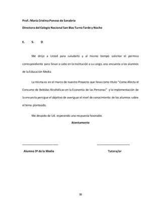 38
Prof.: María Cristina Panoso de Sanabria
Directora del Colegio Nacional San Blas TurnoTarde y Noche
E. S. D
Me dirijo a Usted para saludarlo y al mismo tiempo solicitar el permiso
correspondiente para llevar a cabo en la Institución a su cargo, una encuesta a los alumnos
de la Educación Media.
La misma es en el marco de nuestro Proyecto que lleva como título “Como Afecta el
Consumo de Bebidas Alcohólicas en la Economía de las Personas” y la implementación de
la encuesta persigue el objetivo de averiguar el nivel de conocimiento de los alumnos sobre
el tema planteado.
Me despido de Ud. esperando una respuesta favorable.
Atentamente
…………………………………………. ………………………………………
Alumno 3º de la Media Tutora/or
 