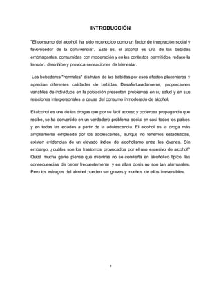 7
INTRODUCCIÓN
"El consumo del alcohol, ha sido reconocido como un factor de integración social y
favorecedor de la convivencia". Esto es, el alcohol es una de las bebidas
embriagantes, consumidas con moderación y en los contextos permitidos, reduce la
tensión, desinhibe y provoca sensaciones de bienestar.
Los bebedores "normales" disfrutan de las bebidas por esos efectos placenteros y
aprecian diferentes calidades de bebidas. Desafortunadamente, proporciones
variables de individuos en la población presentan problemas en su salud y en sus
relaciones interpersonales a causa del consumo inmoderado de alcohol.
El alcohol es una de las drogas que por su fácil acceso y poderosa propaganda que
recibe, se ha convertido en un verdadero problema social en casi todos los países
y en todas las edades a partir de la adolescencia. El alcohol es la droga más
ampliamente empleada por los adolescentes, aunque no tenemos estadísticas,
existen evidencias de un elevado índice de alcoholismo entre los jóvenes. Sin
embargo, ¿cuáles son los trastornos provocados por el uso excesivo de alcohol?
Quizá mucha gente piense que mientras no se convierta en alcohólico típico, las
consecuencias de beber frecuentemente y en altas dosis no son tan alarmantes.
Pero los estragos del alcohol pueden ser graves y muchos de ellos irreversibles.
 