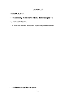 8
CAPITULO I
GENERALIDADES
1. Seleccióny definición deltema de investigación
1.1. Tema: Alcoholismo
1.2. Título: El Consumo de bebidas alcohólicas por adolescentes
2. Planteamiento delproblema:
 